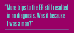 More trips to the ER still resulted in no
diagnosis. Was it because I was a man?